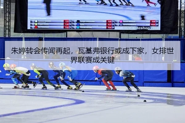 朱婷转会传闻再起，瓦基弗银行或成下家，女排世界联赛成关键