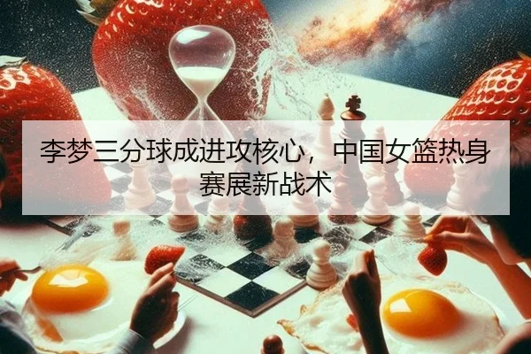 李梦三分球成进攻核心，中国女篮热身赛展新战术