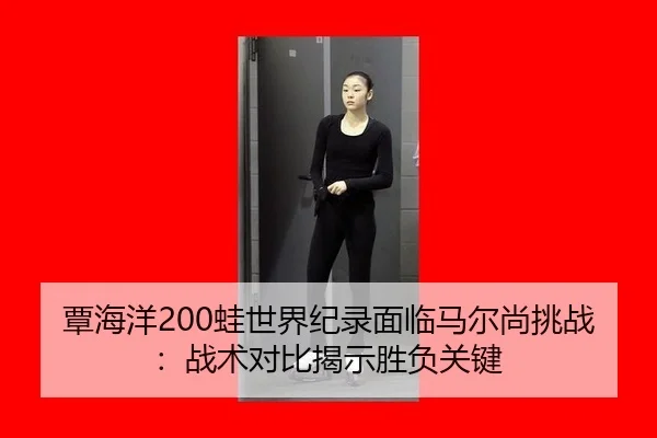 覃海洋200蛙世界纪录面临马尔尚挑战：战术对比揭示胜负关键