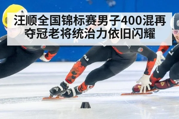 汪顺全国锦标赛男子400混再夺冠老将统治力依旧闪耀